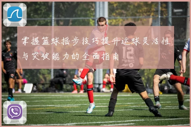 掌握篮球摇步技巧提升运球灵活性与突破能力的全面指南