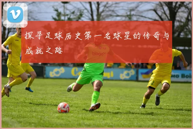探寻足球历史第一名球星的传奇与成就之路