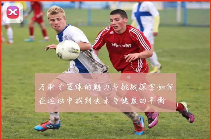 万胖子篮球的魅力与挑战探索如何在运动中找到快乐与健康的平衡