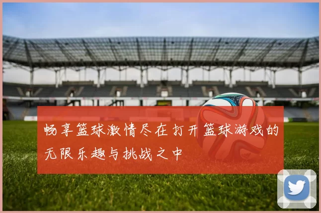 畅享篮球激情尽在打开篮球游戏的无限乐趣与挑战之中