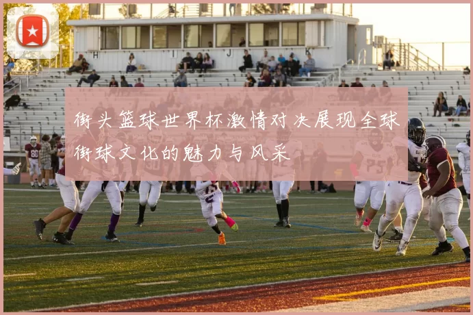 街头篮球世界杯激情对决展现全球街球文化的魅力与风采